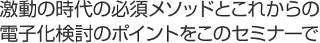 激動の時代の必須メソッドとこれからの電子化検討のポイント