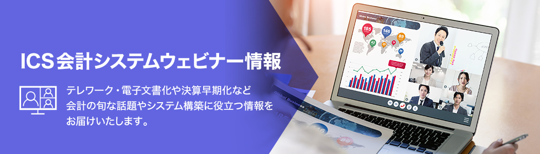 ICS会計システムウェビナー情報。テレワーク・電子文書化や決算早期化など会計の旬な話題やシステム構築に役立つ情報をお届けいたします。