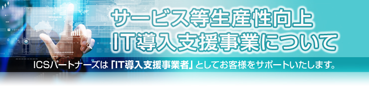 「サービス等生産性向上 IT導入支援事業について」ICSパートナーズは「IT導入支援事業者」としてお客様をサポートいたします。