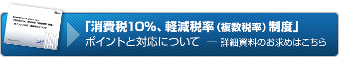 『消費税10％、軽減税率（複数税率）制度』ポイントと対応について 詳細資料のお求めはこちら