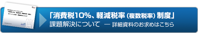 『消費税10％、軽減税率（複数税率）制度』課題解決について 詳細資料のお求めはこちら